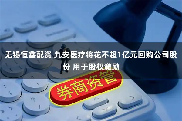 无锡恒鑫配资 九安医疗将花不超1亿元回购公司股份 用于股权激励