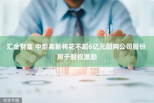 汇金财富 中炬高新将花不超6亿元回购公司股份 用于股权激励