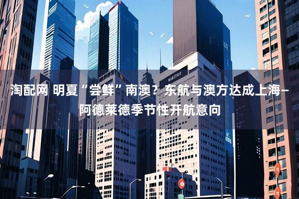 淘配网 明夏“尝鲜”南澳?东航与澳方达成上海—阿德莱德季节性开航意向