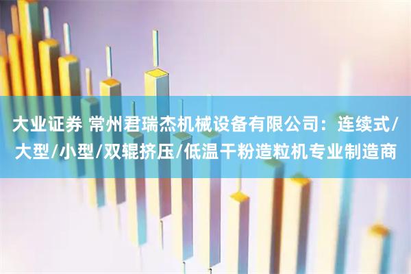 大业证券 常州君瑞杰机械设备有限公司：连续式/大型/小型/双辊挤压/低温干粉造粒机专业制造商