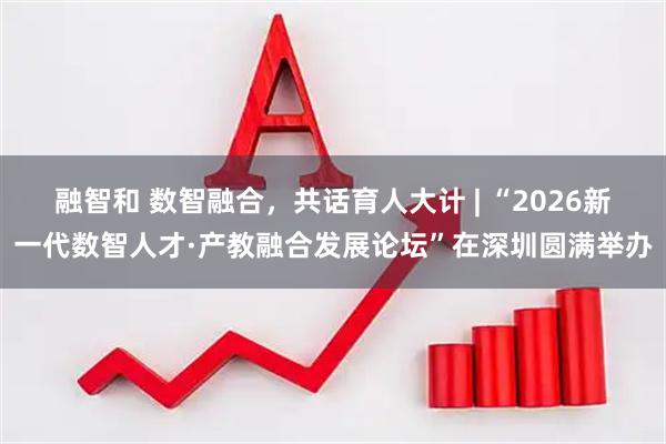 融智和 数智融合，共话育人大计 | “2026新一代数智人才·产教融合发展论坛”在深圳圆满举办