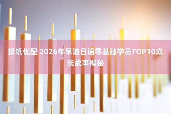 扬帆优配 2026年早道日语零基础学员TOP10成长故事揭秘