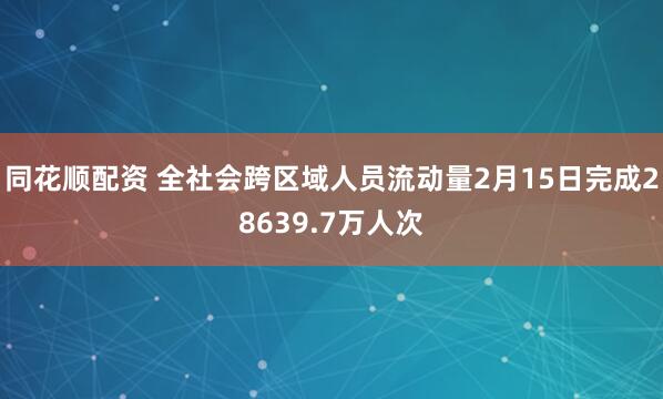 同花顺配资 全社会跨区域人员流动量2月15日完成28639.7万人次