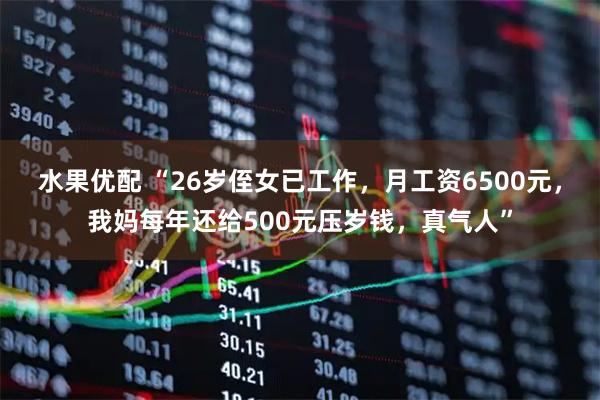 水果优配 “26岁侄女已工作，月工资6500元，我妈每年还给500元压岁钱，真气人”