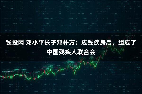 钱投网 邓小平长子邓朴方：成残疾身后，组成了中国残疾人联合会