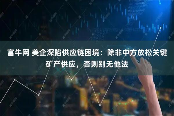 富牛网 美企深陷供应链困境：除非中方放松关键矿产供应，否则别无他法