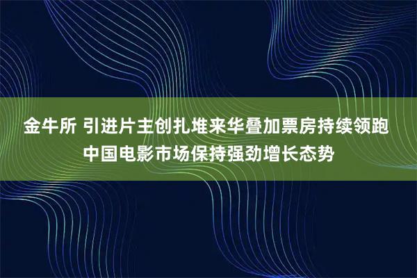 金牛所 引进片主创扎堆来华叠加票房持续领跑 中国电影市场保持强劲增长态势