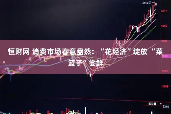 恒财网 消费市场春意盎然：“花经济”绽放 “菜篮子”尝鲜