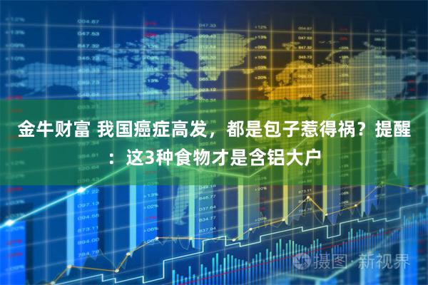 金牛财富 我国癌症高发，都是包子惹得祸？提醒：这3种食物才是含铝大户