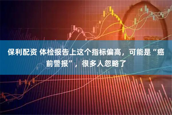 保利配资 体检报告上这个指标偏高，可能是“癌前警报”，很多人忽略了