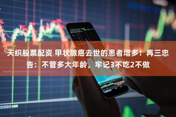 天织股票配资 甲状腺癌去世的患者增多！再三忠告：不管多大年龄，牢记3不吃2不做