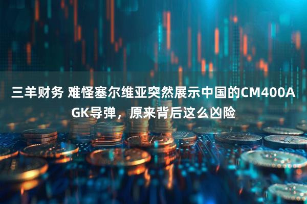 三羊财务 难怪塞尔维亚突然展示中国的CM400AGK导弹，原来背后这么凶险