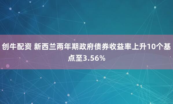 创牛配资 新西兰两年期政府债券收益率上升10个基点至3.56%