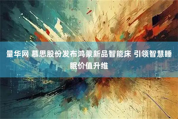 量华网 慕思股份发布鸿蒙新品智能床 引领智慧睡眠价值升维