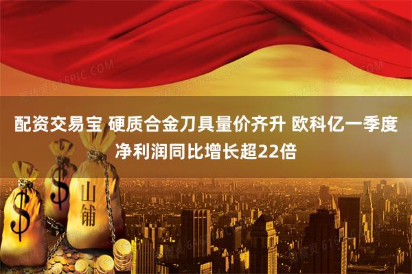 配资交易宝 硬质合金刀具量价齐升 欧科亿一季度净利润同比增长超22倍