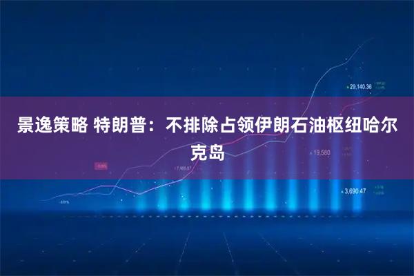 景逸策略 特朗普:不排除占领伊朗石油枢纽哈尔克岛