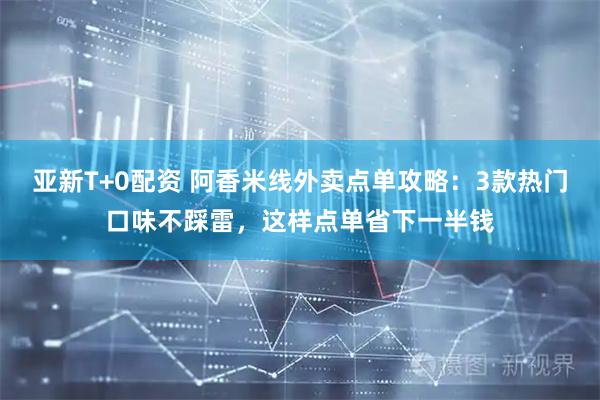 亚新T+0配资 阿香米线外卖点单攻略：3款热门口味不踩雷，这样点单省下一半钱