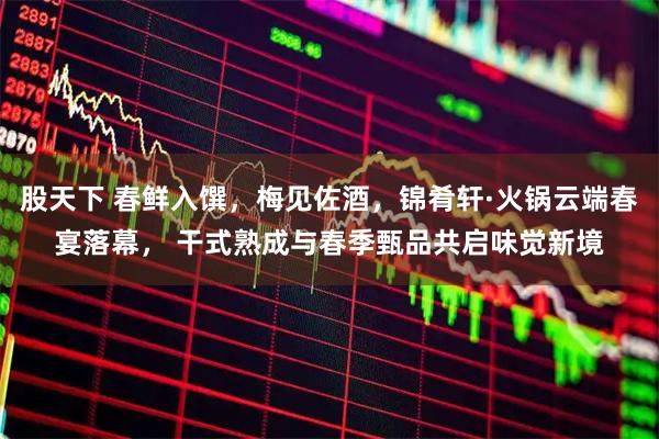 股天下 春鲜入馔，梅见佐酒，锦肴轩·火锅云端春宴落幕， 干式熟成与春季甄品共启味觉新境