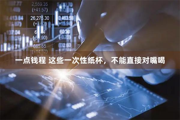 一点钱程 这些一次性纸杯,不能直接对嘴喝