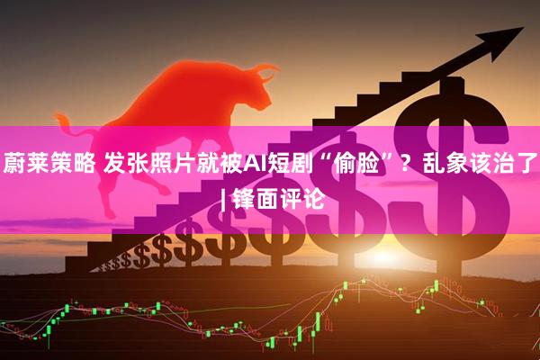 蔚莱策略 发张照片就被AI短剧“偷脸”？乱象该治了 | 锋面评论
