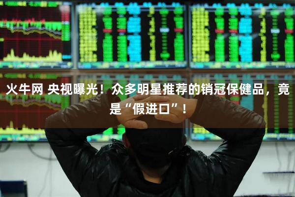 火牛网 央视曝光！众多明星推荐的销冠保健品，竟是“假进口”！