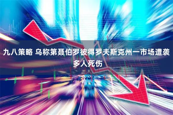 九八策略 乌称第聂伯罗彼得罗夫斯克州一市场遭袭 多人死伤