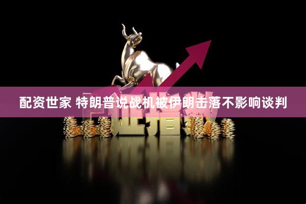 配资世家 特朗普说战机被伊朗击落不影响谈判