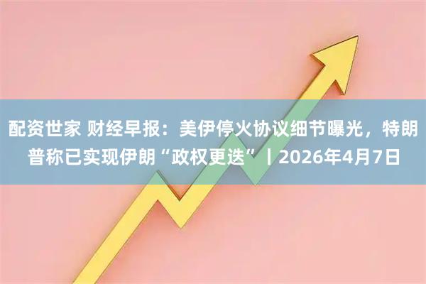 配资世家 财经早报：美伊停火协议细节曝光，特朗普称已实现伊朗“政权更迭”丨2026年4月7日