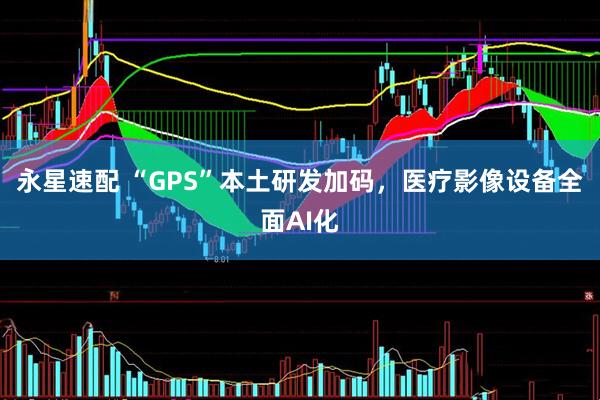 永星速配 “GPS”本土研发加码，医疗影像设备全面AI化
