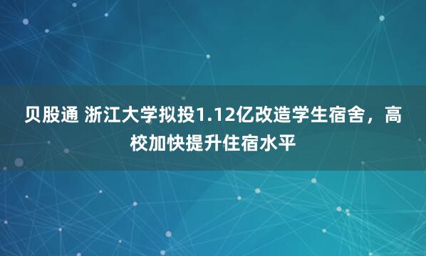 贝股通 浙江大学拟投1.12亿改造学生宿舍，高校加快提升住宿水平