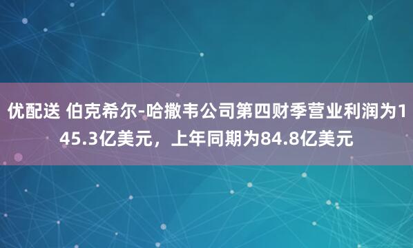 优配送 伯克希尔-哈撒韦公司第四财季营业利润为145.3亿美元，上年同期为84.8亿美元
