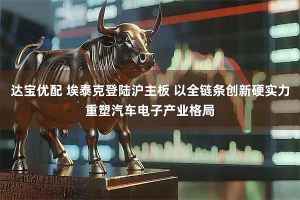 达宝优配 埃泰克登陆沪主板 以全链条创新硬实力重塑汽车电子产业格局