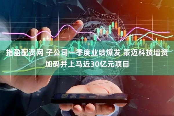 指盈配资网 子公司一季度业绩爆发 豪迈科技增资加码并上马近30亿元项目
