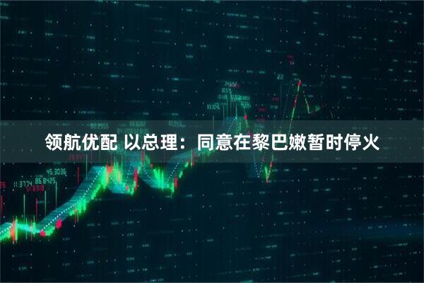 领航优配 以总理：同意在黎巴嫩暂时停火