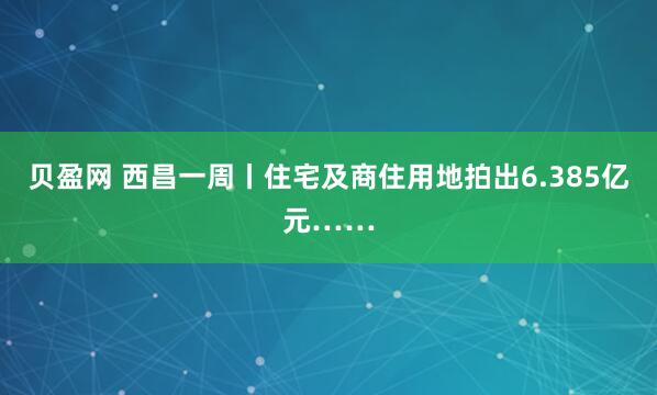 贝盈网 西昌一周丨住宅及商住用地拍出6.385亿元……