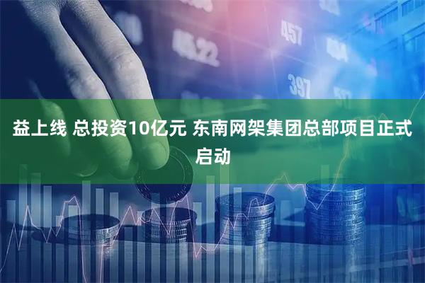 益上线 总投资10亿元 东南网架集团总部项目正式启动
