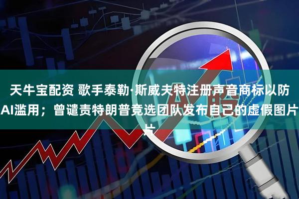 天牛宝配资 歌手泰勒·斯威夫特注册声音商标以防AI滥用；曾谴责特朗普竞选团队发布自己的虚假图片