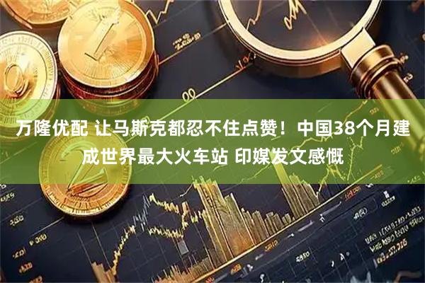 万隆优配 让马斯克都忍不住点赞！中国38个月建成世界最大火车站 印媒发文感慨