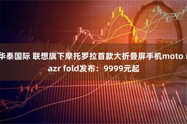 华泰国际 联想旗下摩托罗拉首款大折叠屏手机moto razr fold发布：9999元起