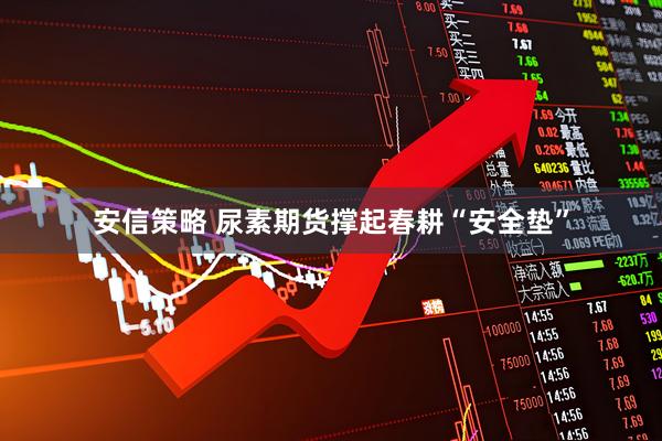安信策略 尿素期货撑起春耕“安全垫”