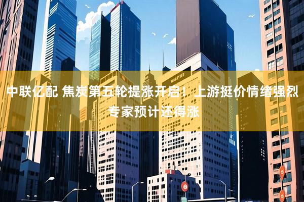 中联亿配 焦炭第五轮提涨开启！上游挺价情绪强烈 专家预计还得涨