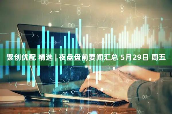 聚创优配 精选 | 夜盘盘前要闻汇总 5月29日 周五