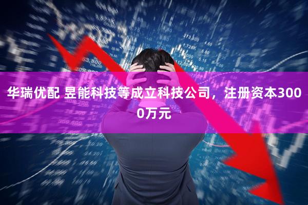 华瑞优配 昱能科技等成立科技公司，注册资本3000万元