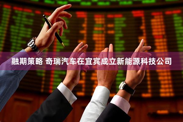 融期策略 奇瑞汽车在宜宾成立新能源科技公司
