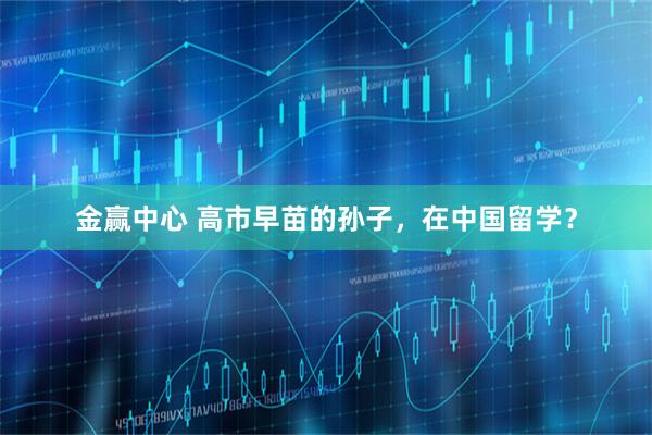 金赢中心 高市早苗的孙子，在中国留学？