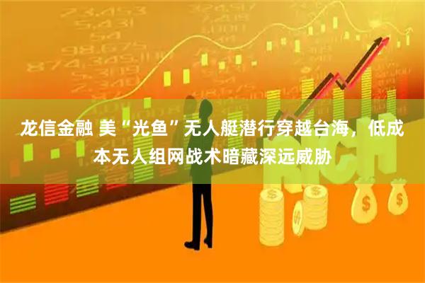 龙信金融 美“光鱼”无人艇潜行穿越台海，低成本无人组网战术暗藏深远威胁