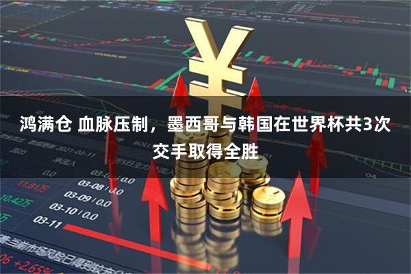 鸿满仓 血脉压制，墨西哥与韩国在世界杯共3次交手取得全胜