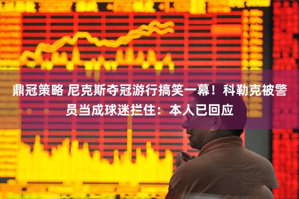 鼎冠策略 尼克斯夺冠游行搞笑一幕！科勒克被警员当成球迷拦住：本人已回应