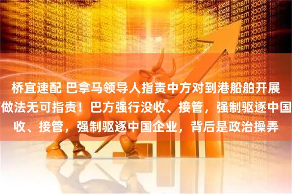 桥宜速配 巴拿马领导人指责中方对到港船舶开展监督检查，谢锋：中方做法无可指责！巴方强行没收、接管，强制驱逐中国企业，背后是政治操弄
