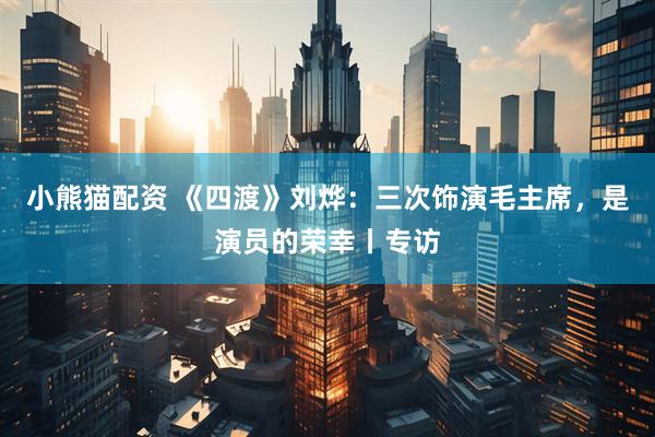 小熊猫配资 《四渡》刘烨：三次饰演毛主席，是演员的荣幸丨专访
